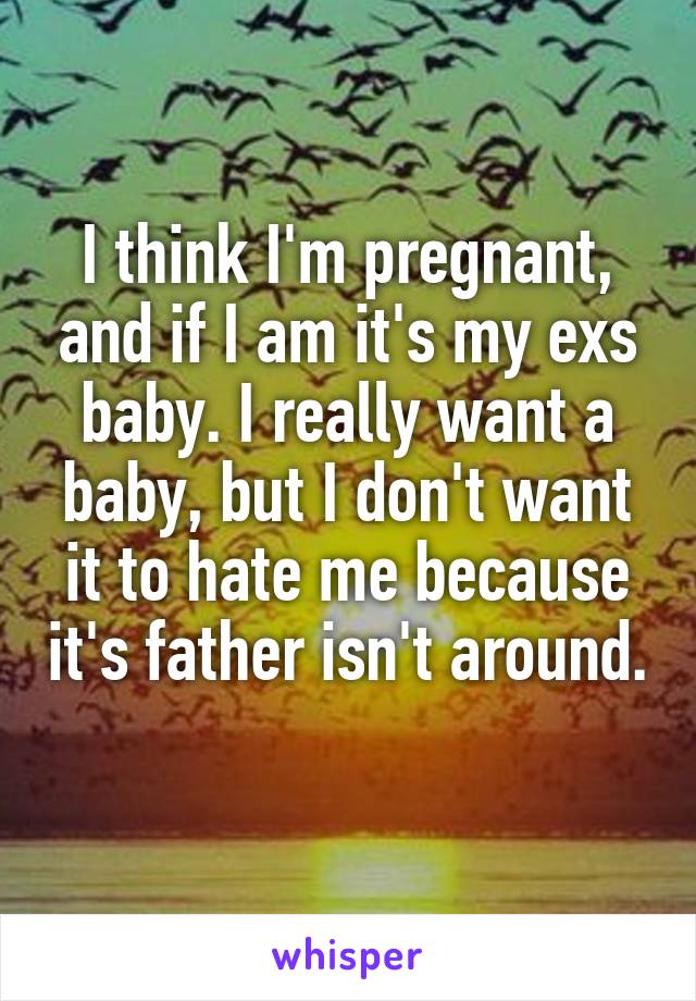 I think I'm pregnant, and if I am it's my exs baby. I really want a baby, but I don't want it to hate me because it's father isn't around. 