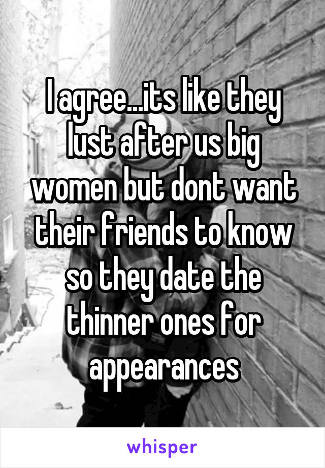 I agree...its like they lust after us big women but dont want their friends to know so they date the thinner ones for appearances