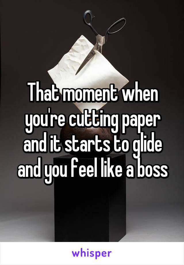 That moment when you're cutting paper and it starts to glide and you feel like a boss