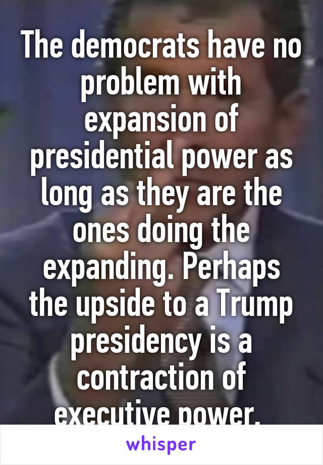 The democrats have no problem with expansion of presidential power as long as they are the ones doing the expanding. Perhaps the upside to a Trump presidency is a contraction of executive power. 