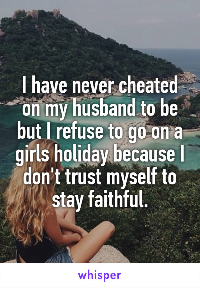 I have never cheated on my husband to be but I refuse to go on a girls holiday because I don't trust myself to stay faithful.