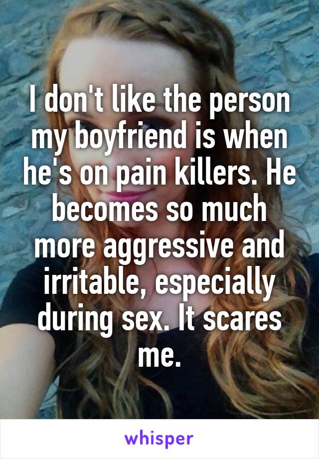 I don't like the person my boyfriend is when he's on pain killers. He becomes so much more aggressive and irritable, especially during sex. It scares me.