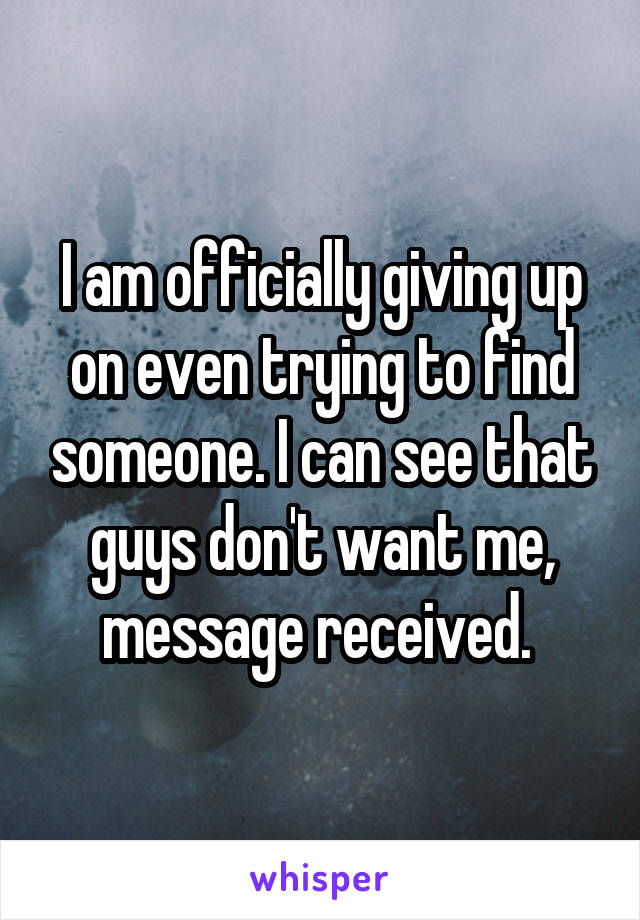 I am officially giving up on even trying to find someone. I can see that guys don't want me, message received. 