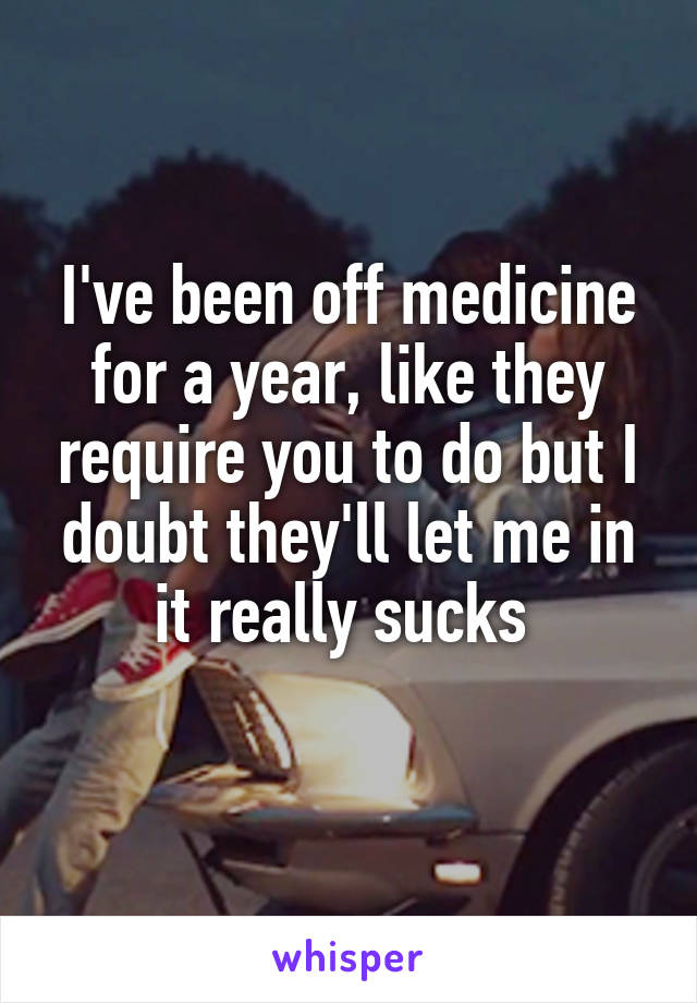 I've been off medicine for a year, like they require you to do but I doubt they'll let me in it really sucks 
