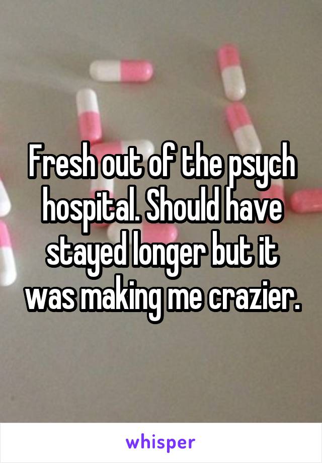 Fresh out of the psych hospital. Should have stayed longer but it was making me crazier.