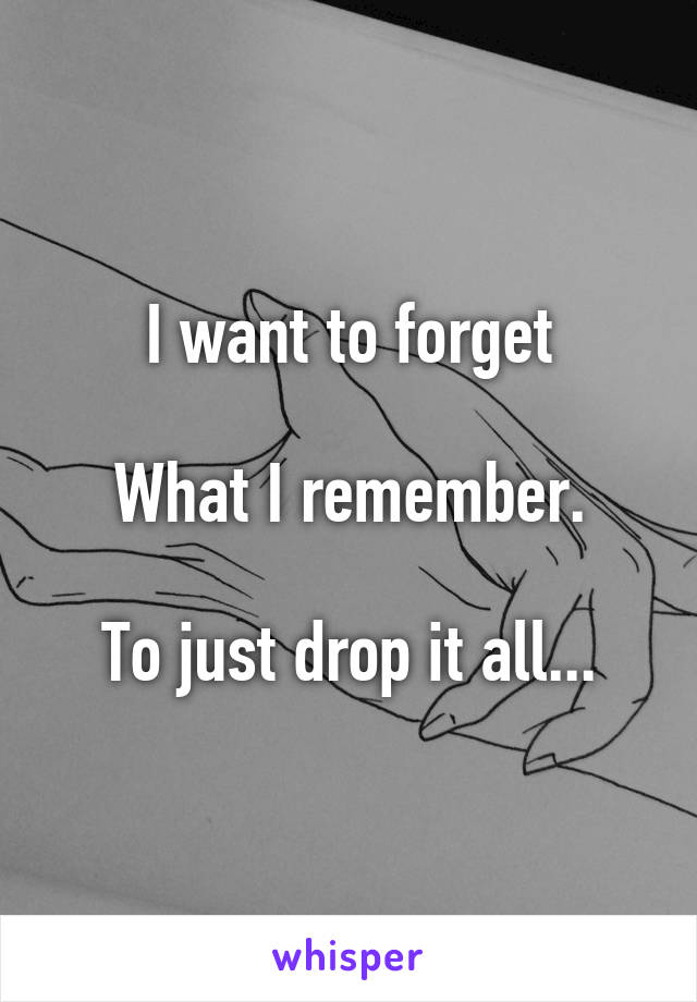 I want to forget

What I remember.

To just drop it all...