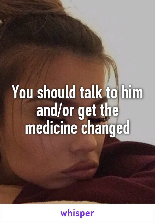 You should talk to him and/or get the medicine changed