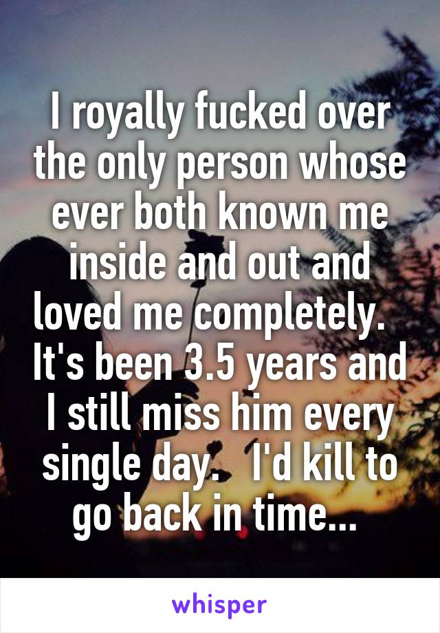 I royally fucked over the only person whose ever both known me inside and out and loved me completely.   It's been 3.5 years and I still miss him every single day.   I'd kill to go back in time... 