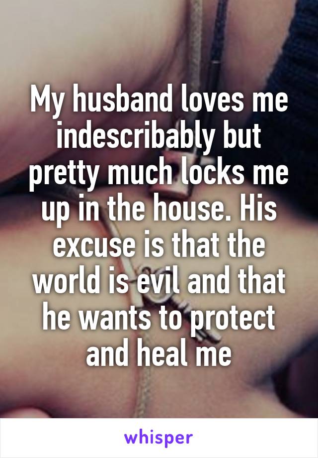 My husband loves me indescribably but pretty much locks me up in the house. His excuse is that the world is evil and that he wants to protect and heal me