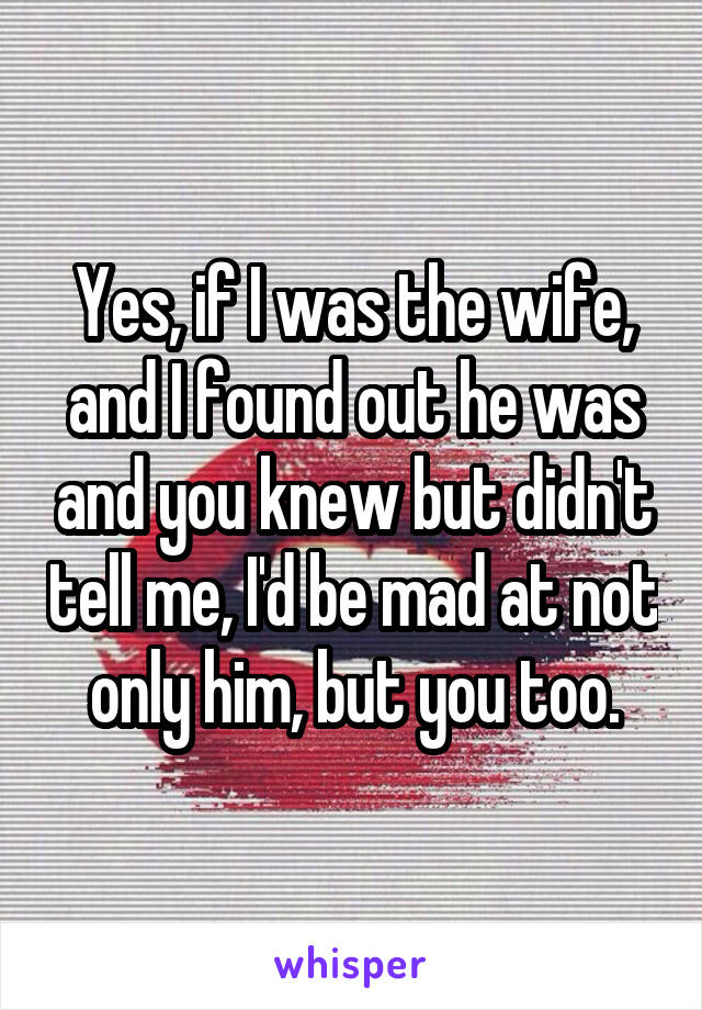 Yes, if I was the wife, and I found out he was and you knew but didn't tell me, I'd be mad at not only him, but you too.