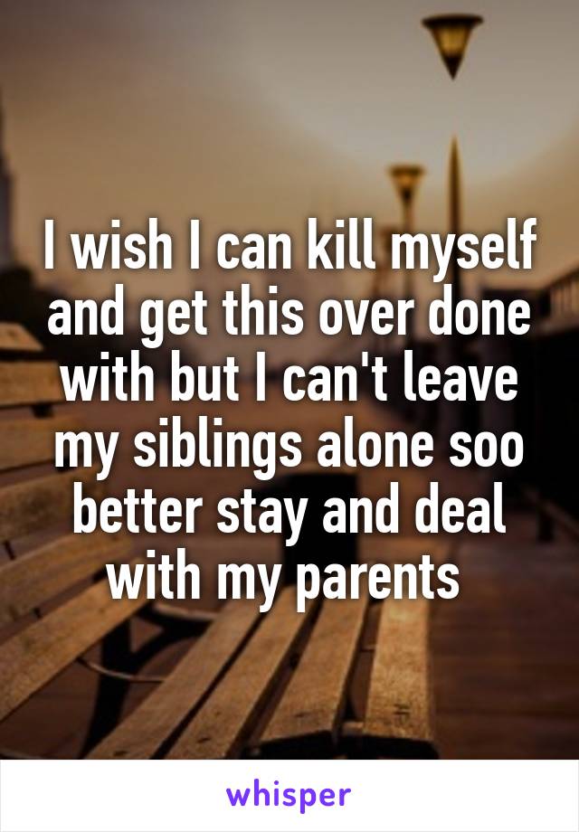 I wish I can kill myself and get this over done with but I can't leave my siblings alone soo better stay and deal with my parents 