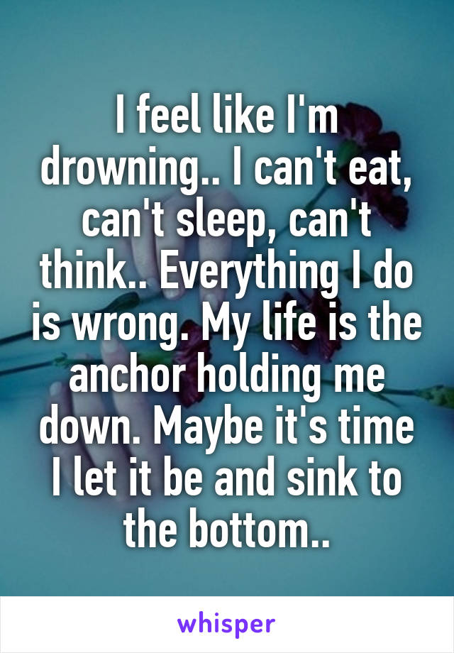 I feel like I'm drowning.. I can't eat, can't sleep, can't think.. Everything I do is wrong. My life is the anchor holding me down. Maybe it's time I let it be and sink to the bottom..