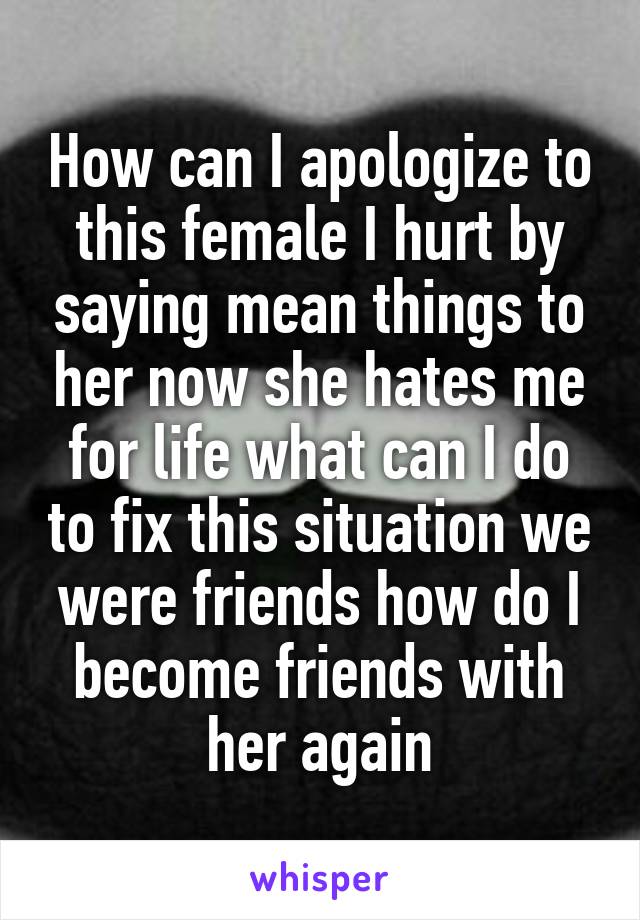 How can I apologize to this female I hurt by saying mean things to her now she hates me for life what can I do to fix this situation we were friends how do I become friends with her again