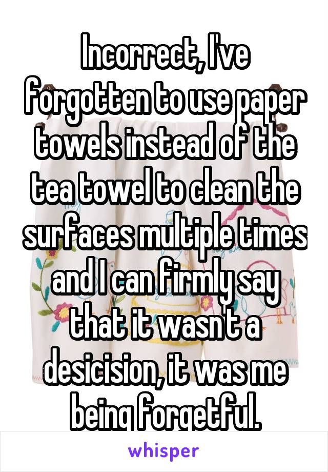 Incorrect, I've forgotten to use paper towels instead of the tea towel to clean the surfaces multiple times and I can firmly say that it wasn't a desicision, it was me being forgetful.