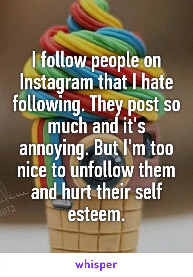 I follow people on Instagram that I hate following. They post so much and it's annoying. But I'm too nice to unfollow them and hurt their self esteem.