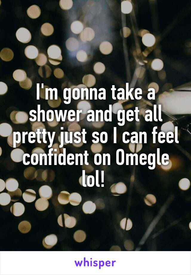 I'm gonna take a shower and get all pretty just so I can feel confident on Omegle lol! 