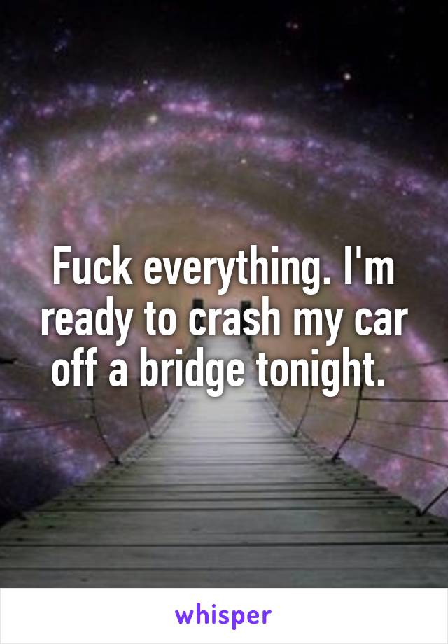 Fuck everything. I'm ready to crash my car off a bridge tonight. 