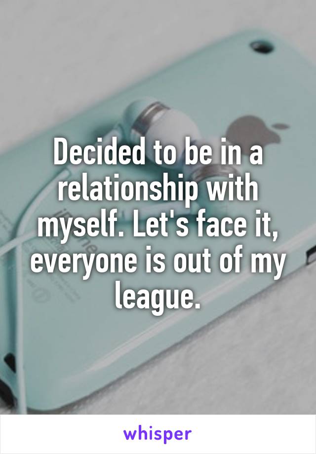 Decided to be in a relationship with myself. Let's face it, everyone is out of my league.