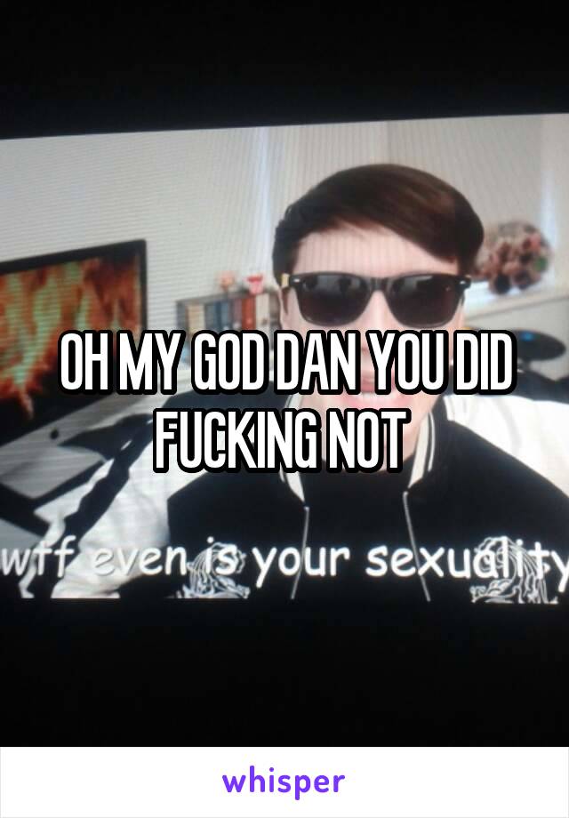 OH MY GOD DAN YOU DID FUCKING NOT 