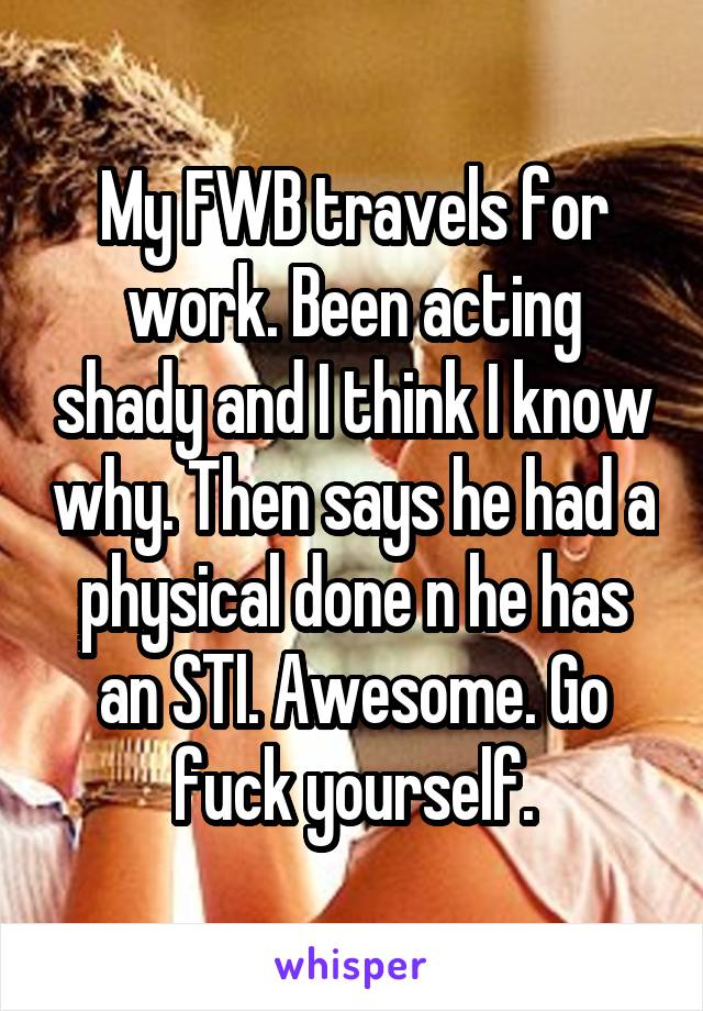 My FWB travels for work. Been acting shady and I think I know why. Then says he had a physical done n he has an STI. Awesome. Go fuck yourself.