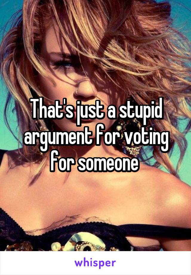 That's just a stupid argument for voting for someone 