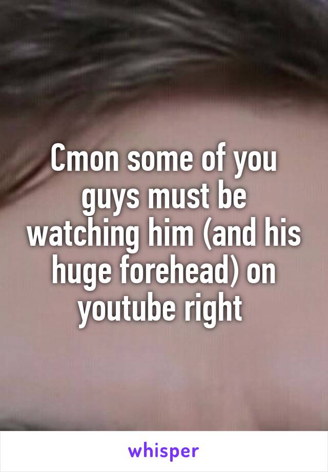 Cmon some of you guys must be watching him (and his huge forehead) on youtube right 