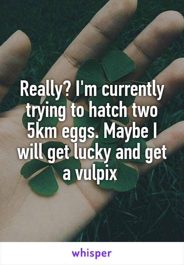 Really? I'm currently trying to hatch two 5km eggs. Maybe I will get lucky and get a vulpix 