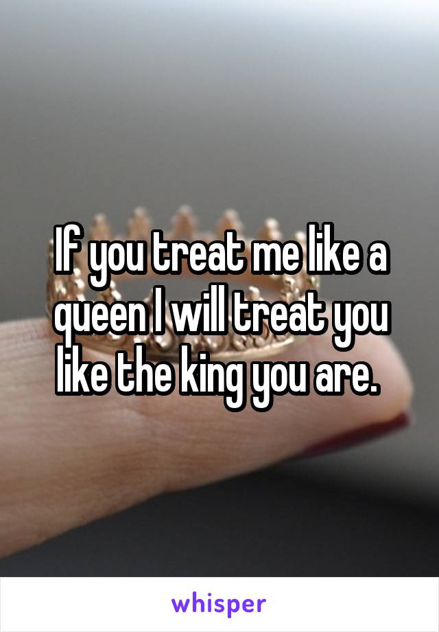 If you treat me like a queen I will treat you like the king you are. 