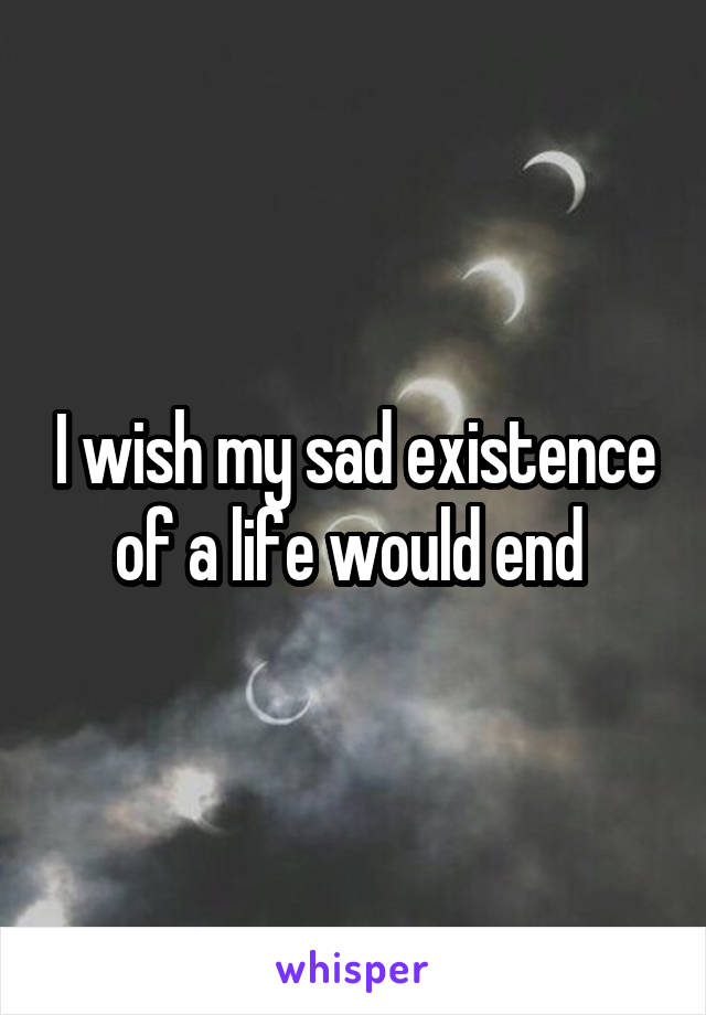 I wish my sad existence of a life would end 