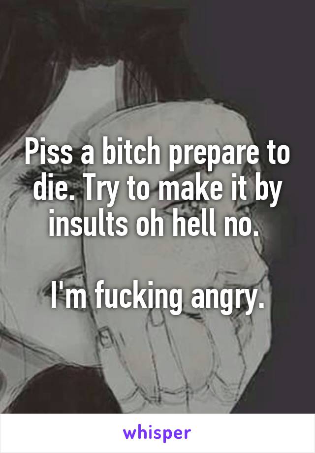 Piss a bitch prepare to die. Try to make it by insults oh hell no. 

I'm fucking angry.