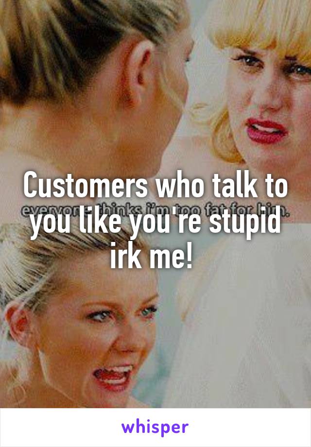 Customers who talk to you like you're stupid irk me! 