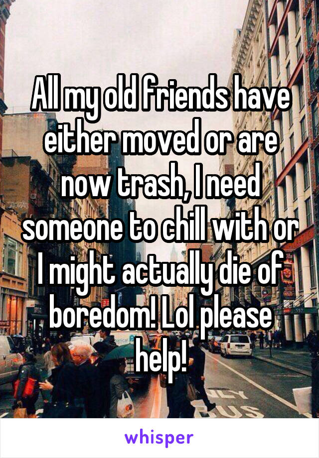 All my old friends have either moved or are now trash, I need someone to chill with or I might actually die of boredom! Lol please help!