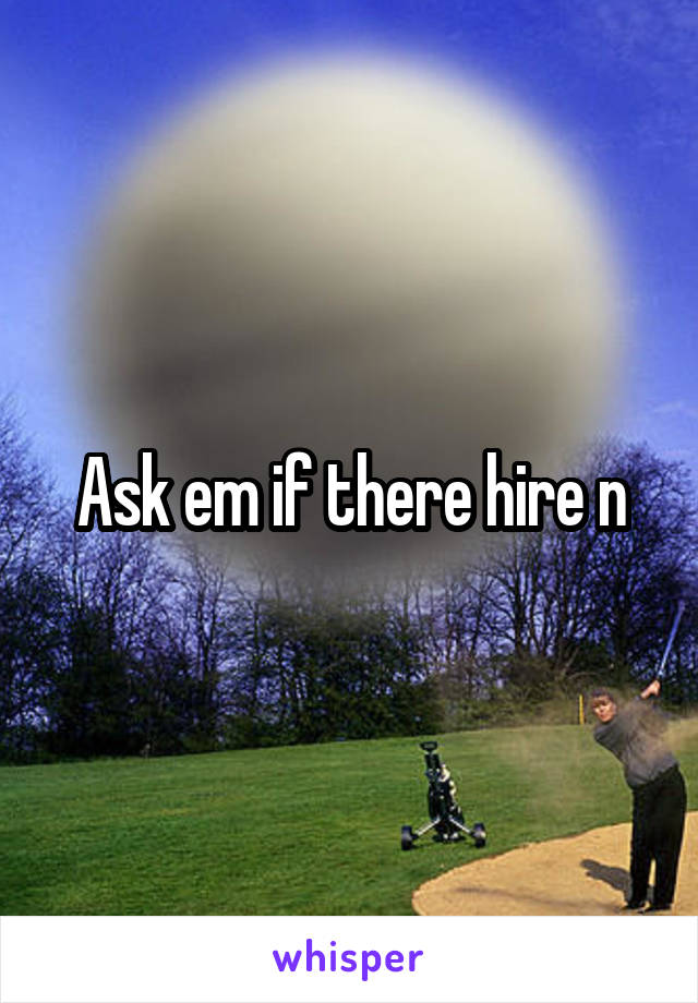 Ask em if there hire n