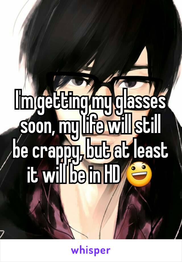 I'm getting my glasses soon, my life will still be crappy, but at least it will be in HD 😃