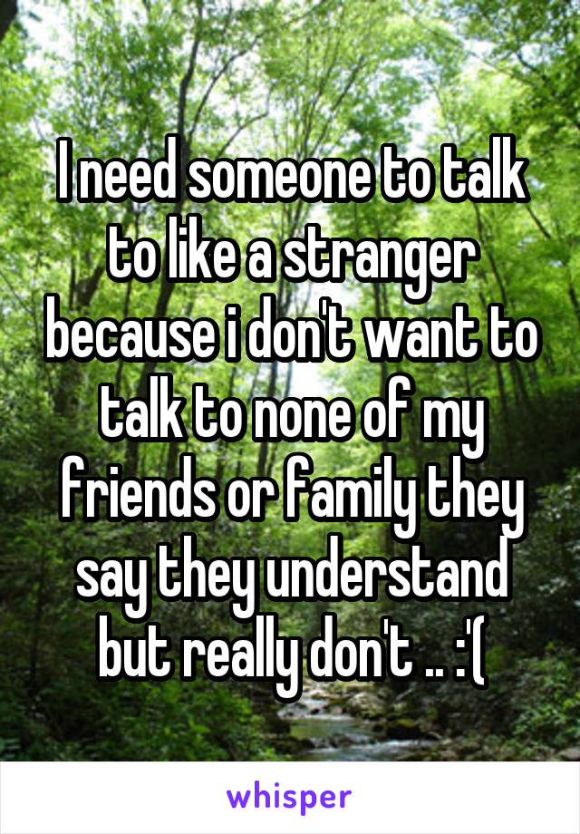 I need someone to talk to like a stranger because i don't want to talk to none of my friends or family they say they understand but really don't .. :'(