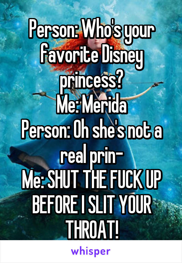 Person: Who's your favorite Disney princess?
Me: Merida
Person: Oh she's not a real prin-
Me: SHUT THE FUCK UP BEFORE I SLIT YOUR THROAT!