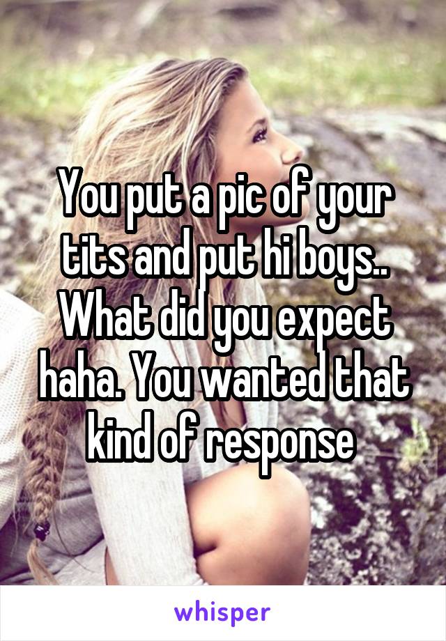 You put a pic of your tits and put hi boys.. What did you expect haha. You wanted that kind of response 