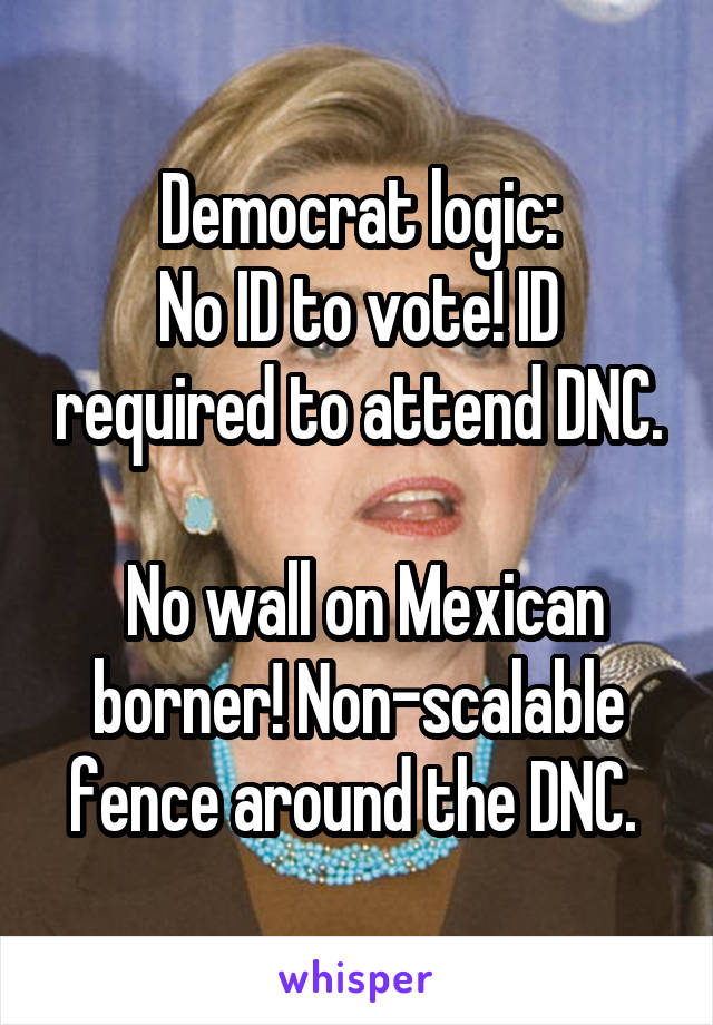 Democrat logic:
No ID to vote! ID required to attend DNC.

 No wall on Mexican borner! Non-scalable fence around the DNC. 