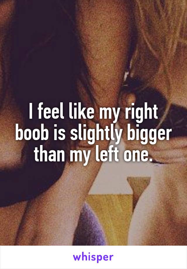 I feel like my right boob is slightly bigger than my left one.