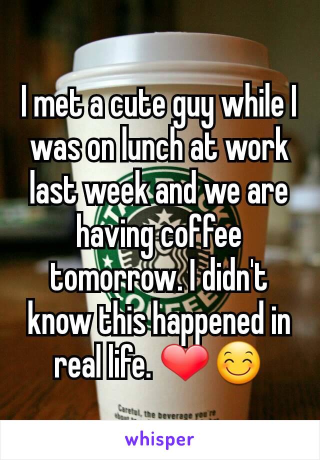 I met a cute guy while I was on lunch at work last week and we are having coffee tomorrow. I didn't know this happened in real life. ❤😊