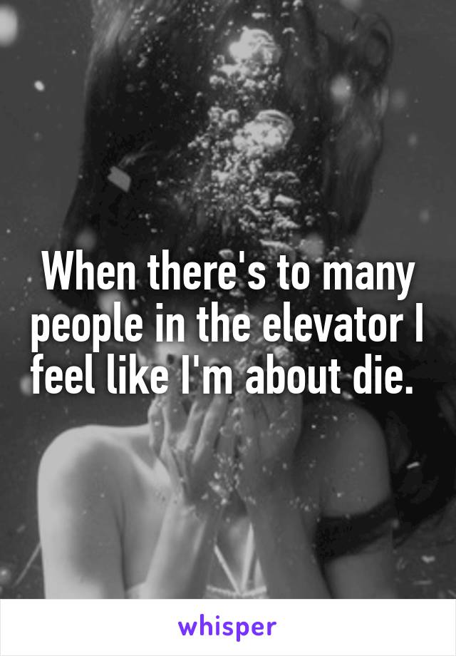 When there's to many people in the elevator I feel like I'm about die. 