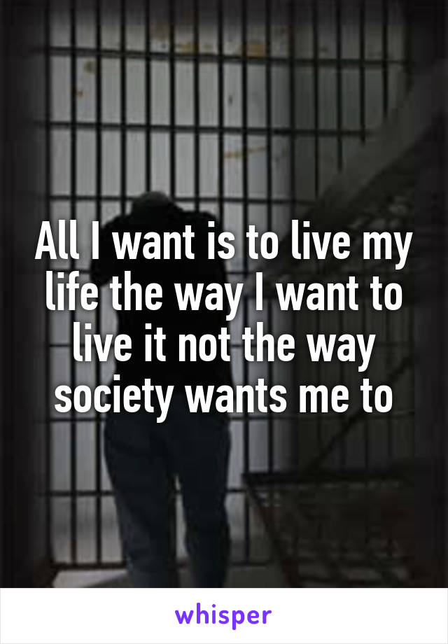 All I want is to live my life the way I want to live it not the way society wants me to