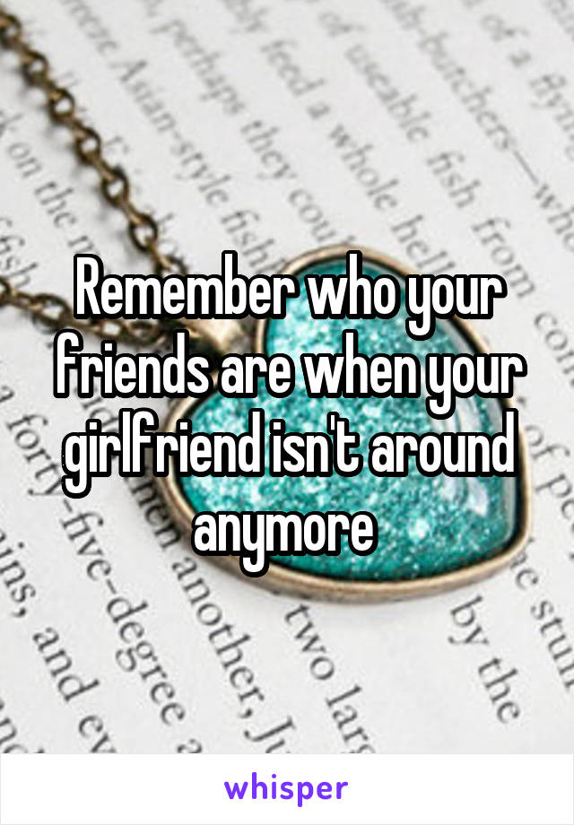 Remember who your friends are when your girlfriend isn't around anymore 