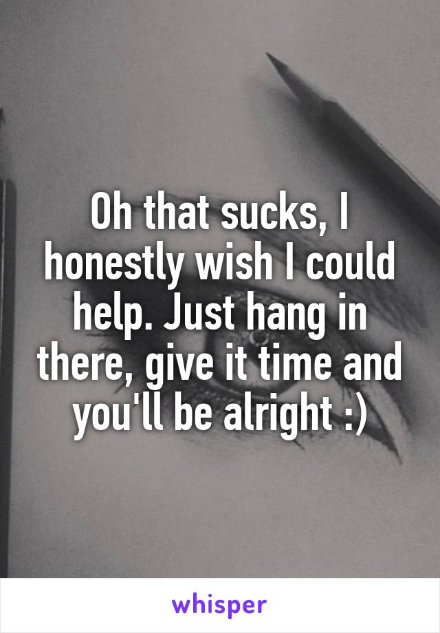 Oh that sucks, I honestly wish I could help. Just hang in there, give it time and you'll be alright :)