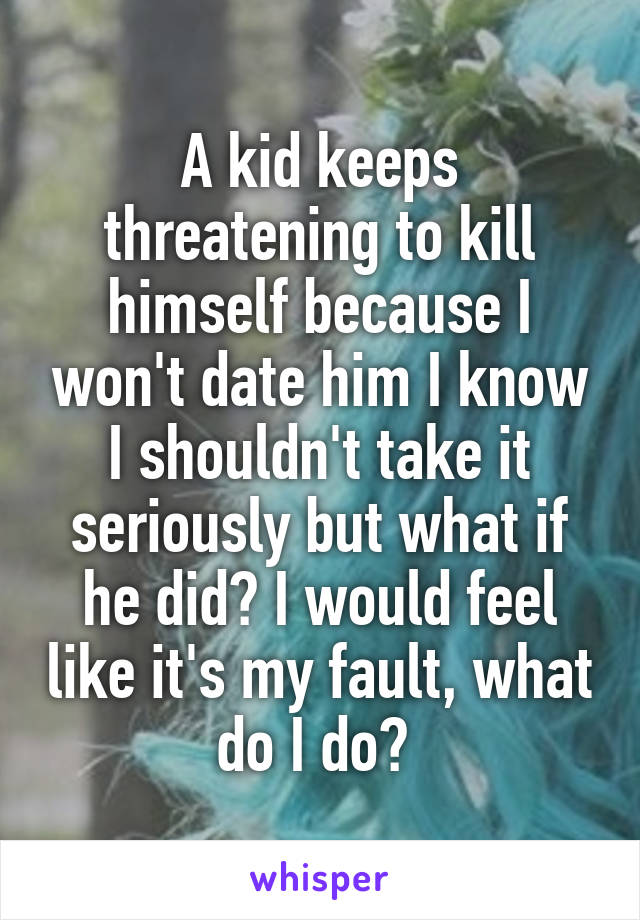 A kid keeps threatening to kill himself because I won't date him I know I shouldn't take it seriously but what if he did? I would feel like it's my fault, what do I do? 