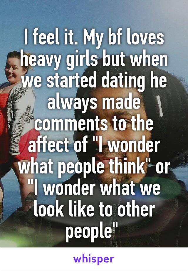 I feel it. My bf loves heavy girls but when we started dating he always made comments to the affect of "I wonder what people think" or "I wonder what we look like to other people" 