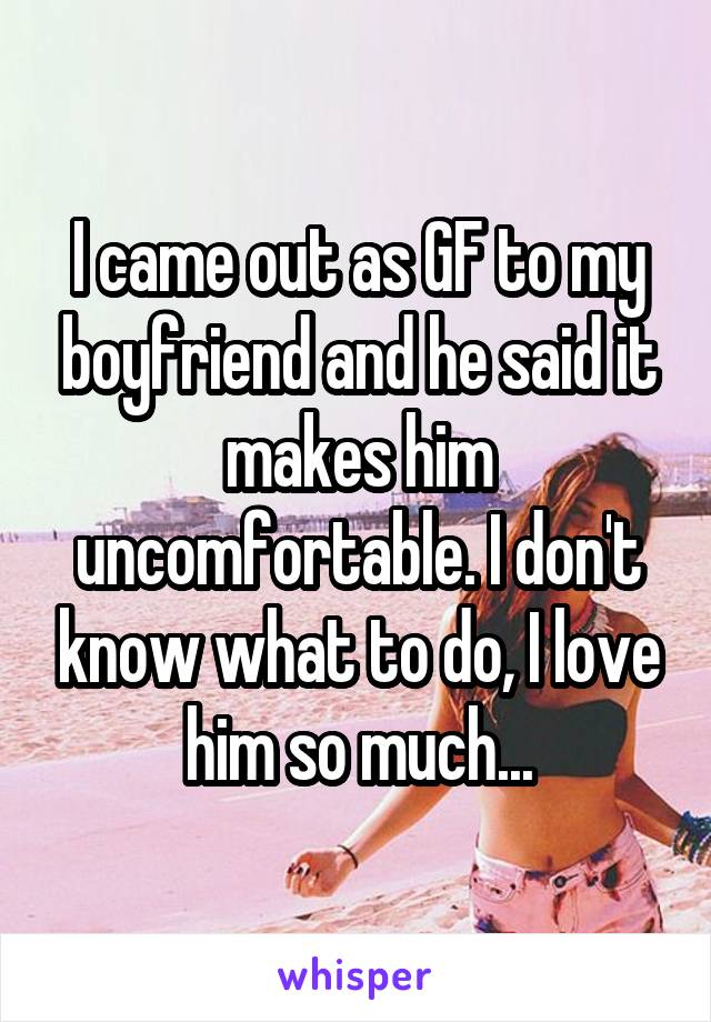 I came out as GF to my boyfriend and he said it makes him uncomfortable. I don't know what to do, I love him so much...