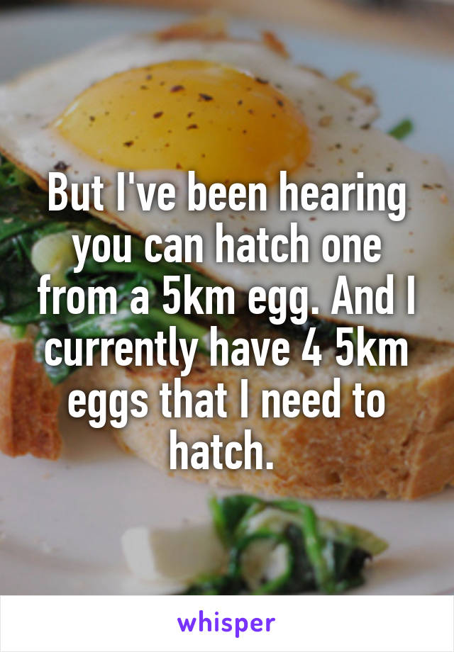 But I've been hearing you can hatch one from a 5km egg. And I currently have 4 5km eggs that I need to hatch. 