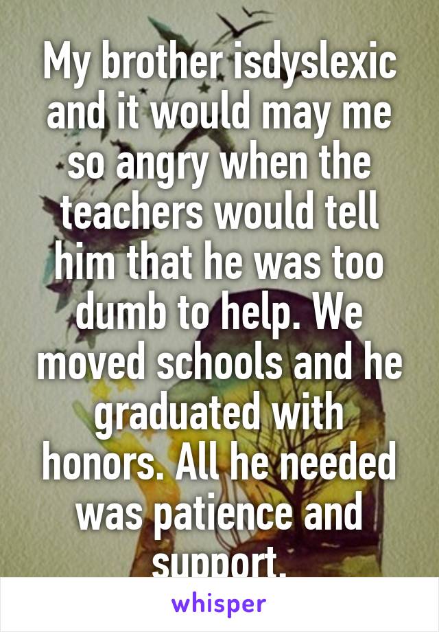 My brother isdyslexic and it would may me so angry when the teachers would tell him that he was too dumb to help. We moved schools and he graduated with honors. All he needed was patience and support.