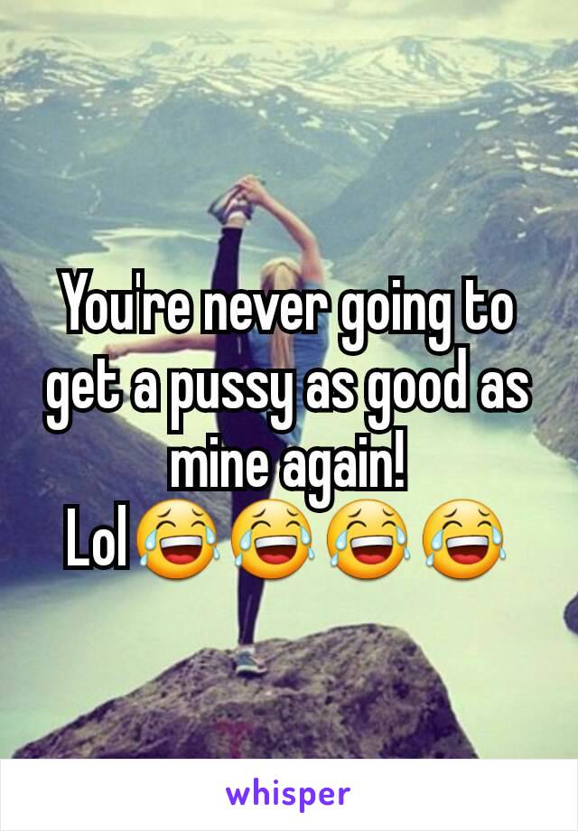 You're never going to get a pussy as good as mine again! Lol😂😂😂😂